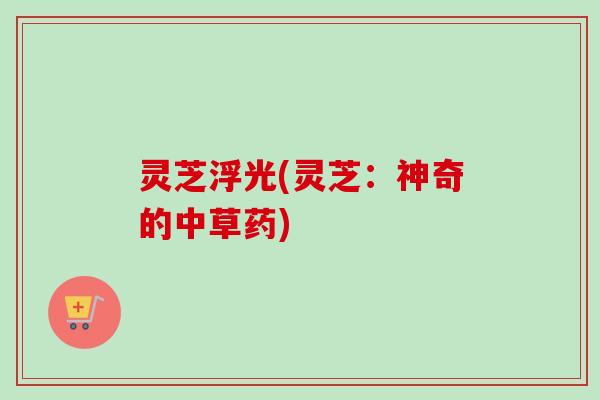 灵芝浮光(灵芝:神奇的中草药) 灵芝浮光(灵芝:神奇的中草药)