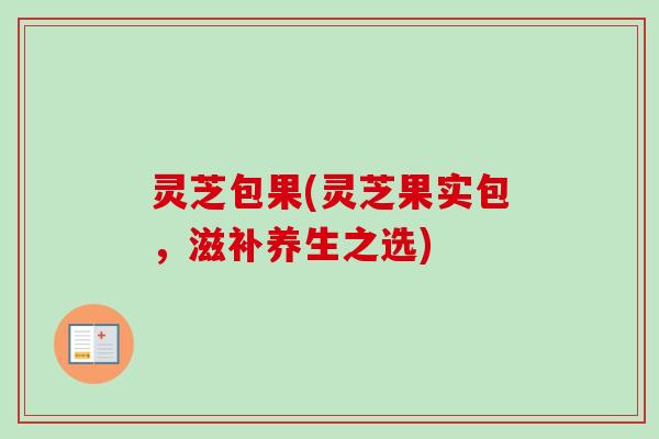 灵芝包果(灵芝果实包,滋补养生之选) 灵芝包果(灵芝果实包,滋补养生之选)