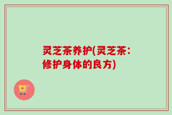 灵芝茶养护(灵芝茶:修护身体的良方) 灵芝茶养护(灵芝茶:修护身体的良方)