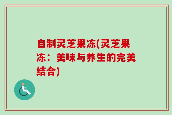 自制灵芝果冻(灵芝果冻:美味与养生的完美结合) 自制灵芝果冻(灵芝果冻:美味与养生的完美结合)