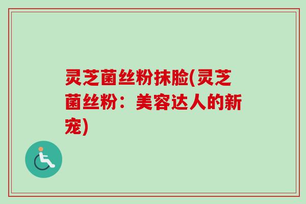 灵芝菌丝粉抹脸(灵芝菌丝粉:美容达人的新宠) 灵芝菌丝粉抹脸(灵芝菌丝粉:美容达人的新宠)