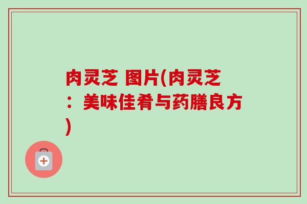 肉灵芝 图片(肉灵芝:美味佳肴与药膳良方) 肉灵芝 图片(肉灵芝:美味佳肴与药膳良方)