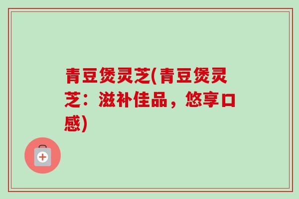 青豆煲灵芝(青豆煲灵芝:滋补佳品,悠享口感) 青豆煲灵芝(青豆煲灵芝:滋补佳品,悠享口感)