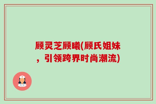 顾灵芝顾曦(顾氏姐妹，引领跨界时尚潮流)