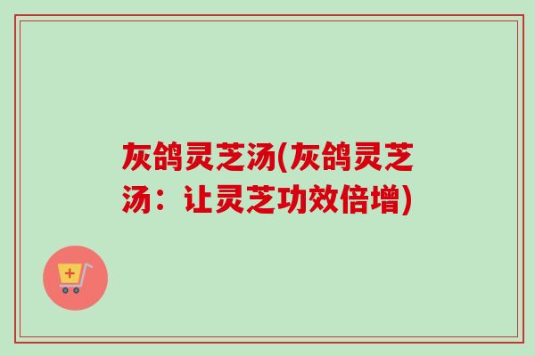 灰鸽灵芝汤(灰鸽灵芝汤:让灵芝功效倍增) 灰鸽灵芝汤(灰鸽灵芝汤:让灵芝功效倍增)