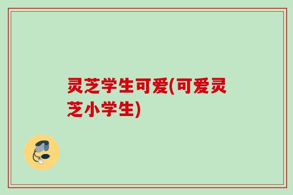 灵芝学生可爱(可爱灵芝小学生) 灵芝学生可爱(可爱灵芝小学生)