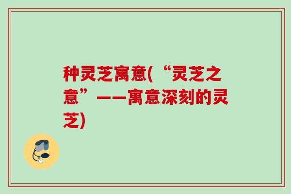 种灵芝寓意(“灵芝之意”——寓意深刻的灵芝)