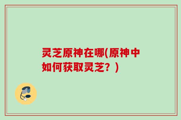 灵芝原神在哪(原神中如何获取灵芝?) 灵芝原神在哪(原神中如何获取灵芝?)