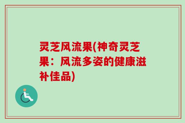 灵芝风流果(神奇灵芝果:风流多姿的健康滋补佳品) 灵芝风流果(神奇灵芝果:风流多姿的健康滋补佳品)