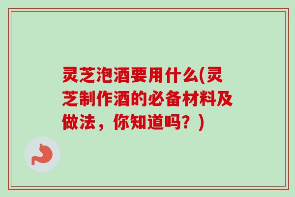 灵芝泡酒要用什么(灵芝制作酒的必备材料及做法，你知道吗？)