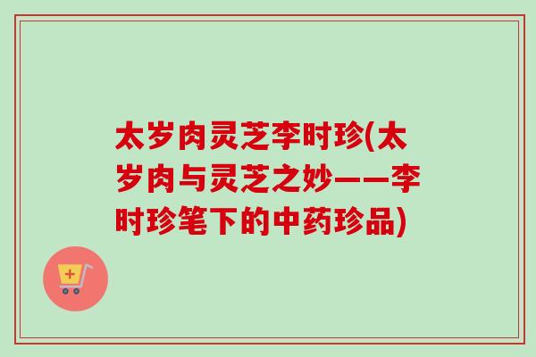 太岁肉灵芝李时珍(太岁肉与灵芝之妙——李时珍笔下的珍品)