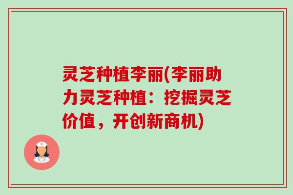 灵芝种植李丽(李丽助力灵芝种植:挖掘灵芝价值,开创新商机) 灵芝种植李丽(李丽助力灵芝种植:挖掘灵芝价值,开创新商机)