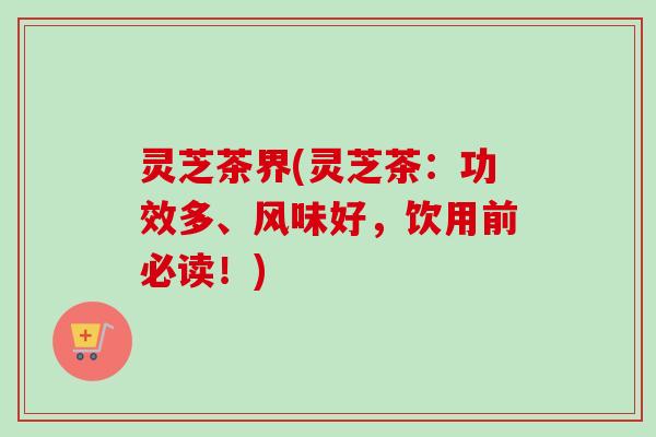 灵芝茶界(灵芝茶:功效多、风味好,饮用前必读!) 灵芝茶界(灵芝茶:功效多、风味好,饮用前必读!)