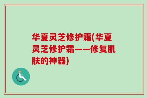 华夏灵芝修护霜(华夏灵芝修护霜——修复的神器) 华夏灵芝修护霜(华夏灵芝修护霜——修复的神器)