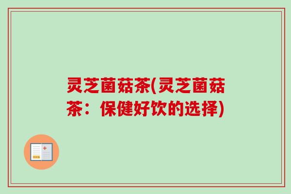 灵芝菌菇茶(灵芝菌菇茶:保健好饮的选择) 灵芝菌菇茶(灵芝菌菇茶:保健好饮的选择)