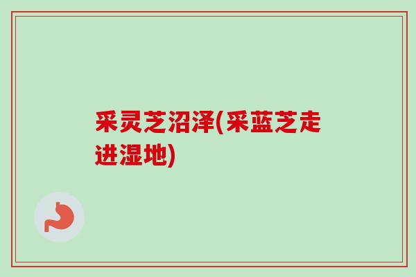 采灵芝沼泽(采蓝芝走进湿地) 采灵芝沼泽(采蓝芝走进湿地)