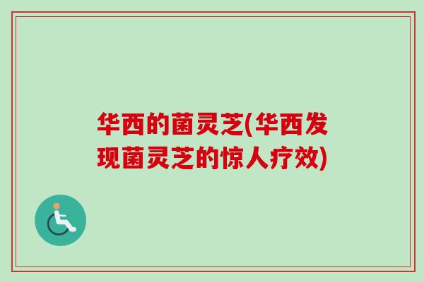 华西的菌灵芝(华西发现菌灵芝的惊人疗效) 华西的菌灵芝(华西发现菌灵芝的惊人疗效)
