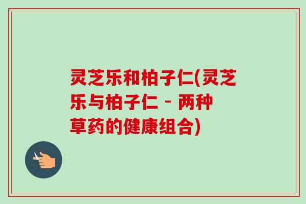 灵芝乐和柏子仁(灵芝乐与柏子仁 - 两种草药的健康组合) 灵芝乐和柏子仁(灵芝乐与柏子仁 - 两种草药的健康组合)
