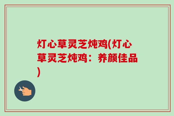 灯心草灵芝炖鸡(灯心草灵芝炖鸡:养颜佳品) 灯心草灵芝炖鸡(灯心草灵芝炖鸡:养颜佳品)