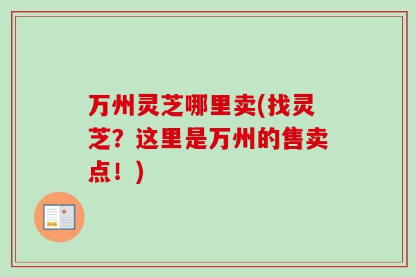 万州灵芝哪里卖(找灵芝?这里是万州的售卖点!) 万州灵芝哪里卖(找灵芝?这里是万州的售卖点!)