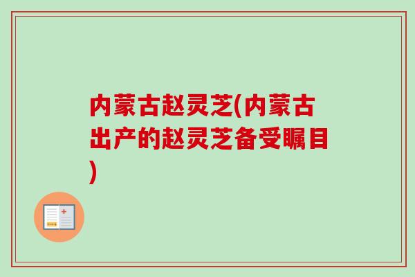 内蒙古赵灵芝(内蒙古出产的赵灵芝备受瞩目) 内蒙古赵灵芝(内蒙古出产的赵灵芝备受瞩目)