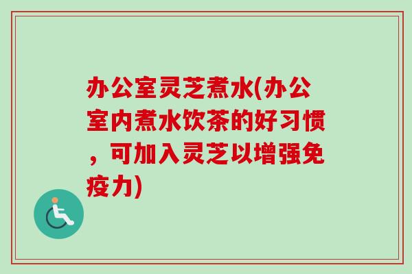 办公室灵芝煮水(办公室内煮水饮茶的好习惯,可加入灵芝以增强免疫力) 办公室灵芝煮水(办公室内煮水饮茶的好习惯,可加入灵芝以增强免疫力)
