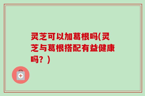 灵芝可以加葛根吗(灵芝与葛根搭配有益健康吗？)