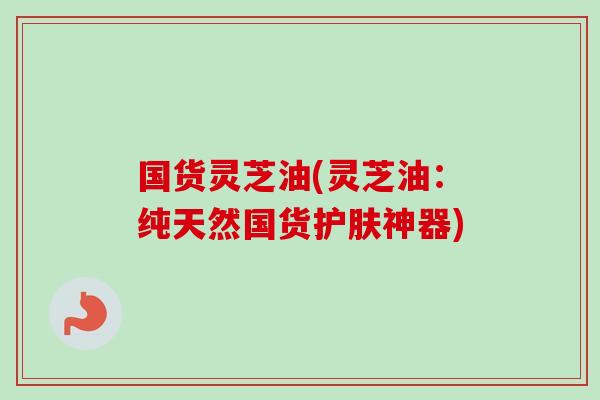 国货灵芝油(灵芝油:纯天然国货护肤神器) 国货灵芝油(灵芝油:纯天然国货护肤神器)