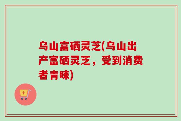 乌山富硒灵芝(乌山出产富硒灵芝，受到消费者青睐)