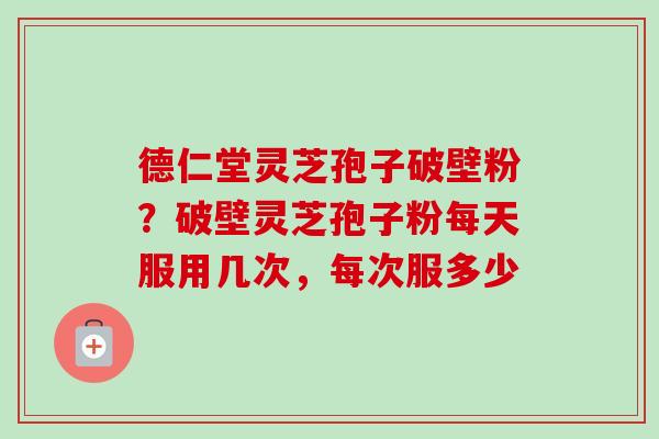 德仁堂灵芝孢子破壁粉?破壁灵芝孢子粉每天服用几次,每次服多少 德仁堂灵芝孢子破壁粉?破壁灵芝孢子粉每天服用几次,每次服多少