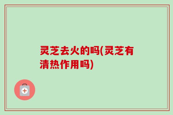 灵芝去火的吗(灵芝有清热作用吗) 灵芝去火的吗(灵芝有清热作用吗)
