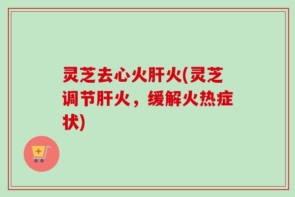 灵芝去心火火(灵芝调节火,缓解火热症状) 灵芝去心火火(灵芝调节火,缓解火热症状)