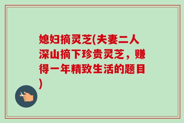 媳妇摘灵芝(夫妻二人深山摘下珍贵灵芝，赚得一年精致生活的题目)