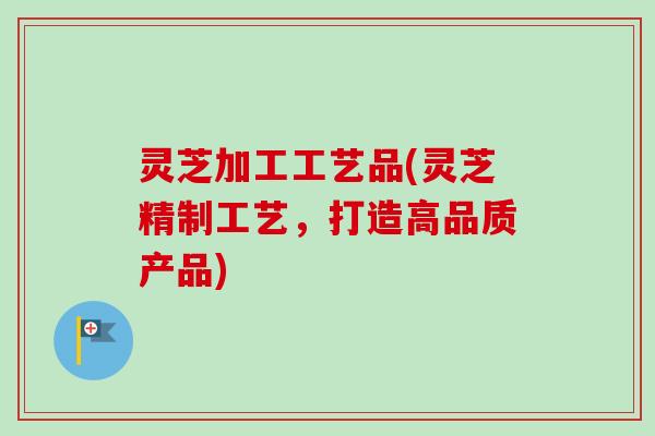 灵芝加工工艺品(灵芝精制工艺,打造高品质产品) 灵芝加工工艺品(灵芝精制工艺,打造高品质产品)