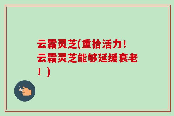 云霜灵芝(重拾活力!云霜灵芝能够延缓!) 云霜灵芝(重拾活力!云霜灵芝能够延缓!)