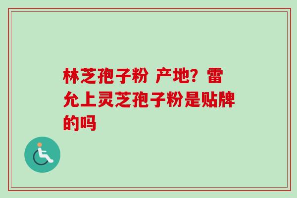 林芝孢子粉 产地?雷允上灵芝孢子粉是贴牌的吗 林芝孢子粉 产地?雷允上灵芝孢子粉是贴牌的吗
