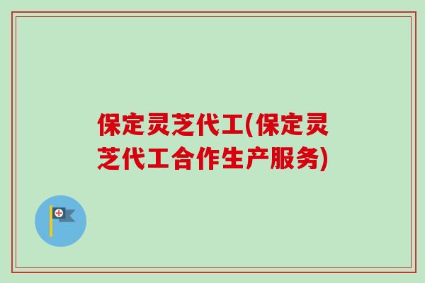 保定灵芝代工(保定灵芝代工合作生产服务)