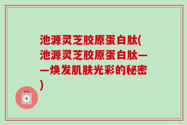 池源灵芝胶原蛋白肽(池源灵芝胶原蛋白肽——焕发光彩的秘密) 池源灵芝胶原蛋白肽(池源灵芝胶原蛋白肽——焕发光彩的秘密)