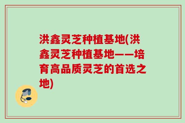 洪鑫灵芝种植基地(洪鑫灵芝种植基地——培育高品质灵芝的首选之地) 洪鑫灵芝种植基地(洪鑫灵芝种植基地——培育高品质灵芝的首选之地)