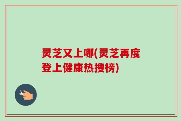 灵芝又上哪(灵芝再度登上健康热搜榜)