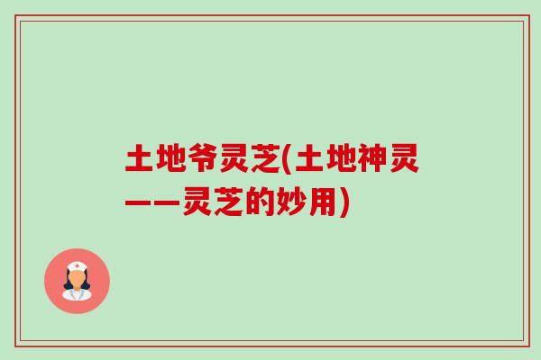 土地爷灵芝(土地神灵——灵芝的妙用) 土地爷灵芝(土地神灵——灵芝的妙用)