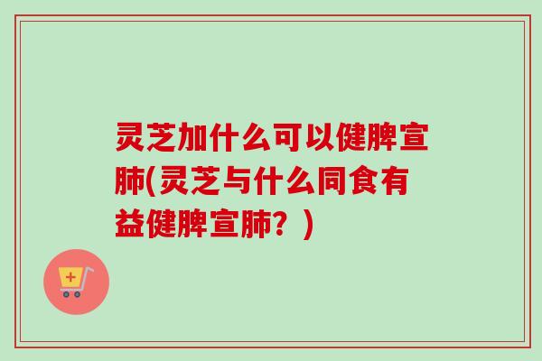 灵芝加什么可以健脾宣(灵芝与什么同食有益健脾宣？)