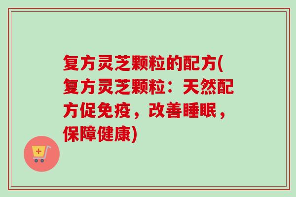 复方灵芝颗粒的配方(复方灵芝颗粒:天然配方促免疫,改善,保障健康) 复方灵芝颗粒的配方(复方灵芝颗粒:天然配方促免疫,改善,保障健康)