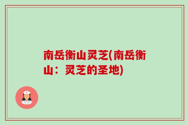 南岳衡山灵芝(南岳衡山:灵芝的圣地) 南岳衡山灵芝(南岳衡山:灵芝的圣地)