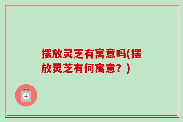 摆放灵芝有寓意吗(摆放灵芝有何寓意?) 摆放灵芝有寓意吗(摆放灵芝有何寓意?)