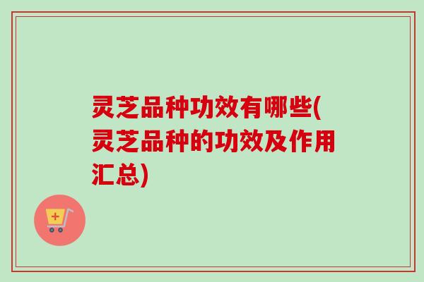 灵芝品种功效有哪些(灵芝品种的功效及作用汇总) 灵芝品种功效有哪些(灵芝品种的功效及作用汇总)