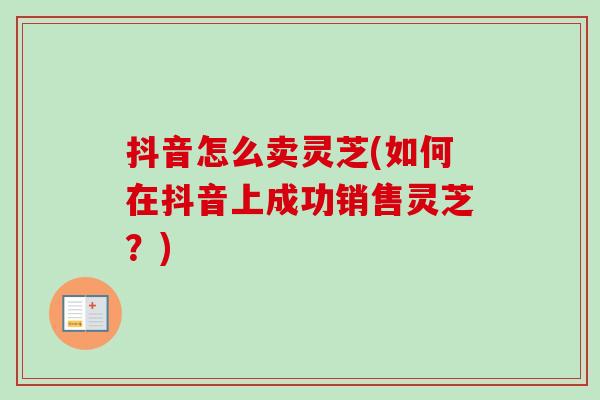 抖音怎么卖灵芝(如何在抖音上成功销售灵芝?) 抖音怎么卖灵芝(如何在抖音上成功销售灵芝?)