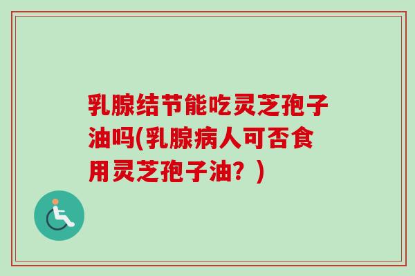 乳腺结节能吃灵芝孢子油吗(乳腺人可否食用灵芝孢子油?) 乳腺结节能吃灵芝孢子油吗(乳腺人可否食用灵芝孢子油?)