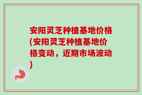 安阳灵芝种植基地价格(安阳灵芝种植基地价格变动,近期市场波动) 安阳灵芝种植基地价格(安阳灵芝种植基地价格变动,近期市场波动)