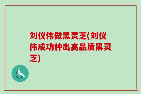 刘仪伟做黑灵芝(刘仪伟成功种出高品质黑灵芝) 刘仪伟做黑灵芝(刘仪伟成功种出高品质黑灵芝)